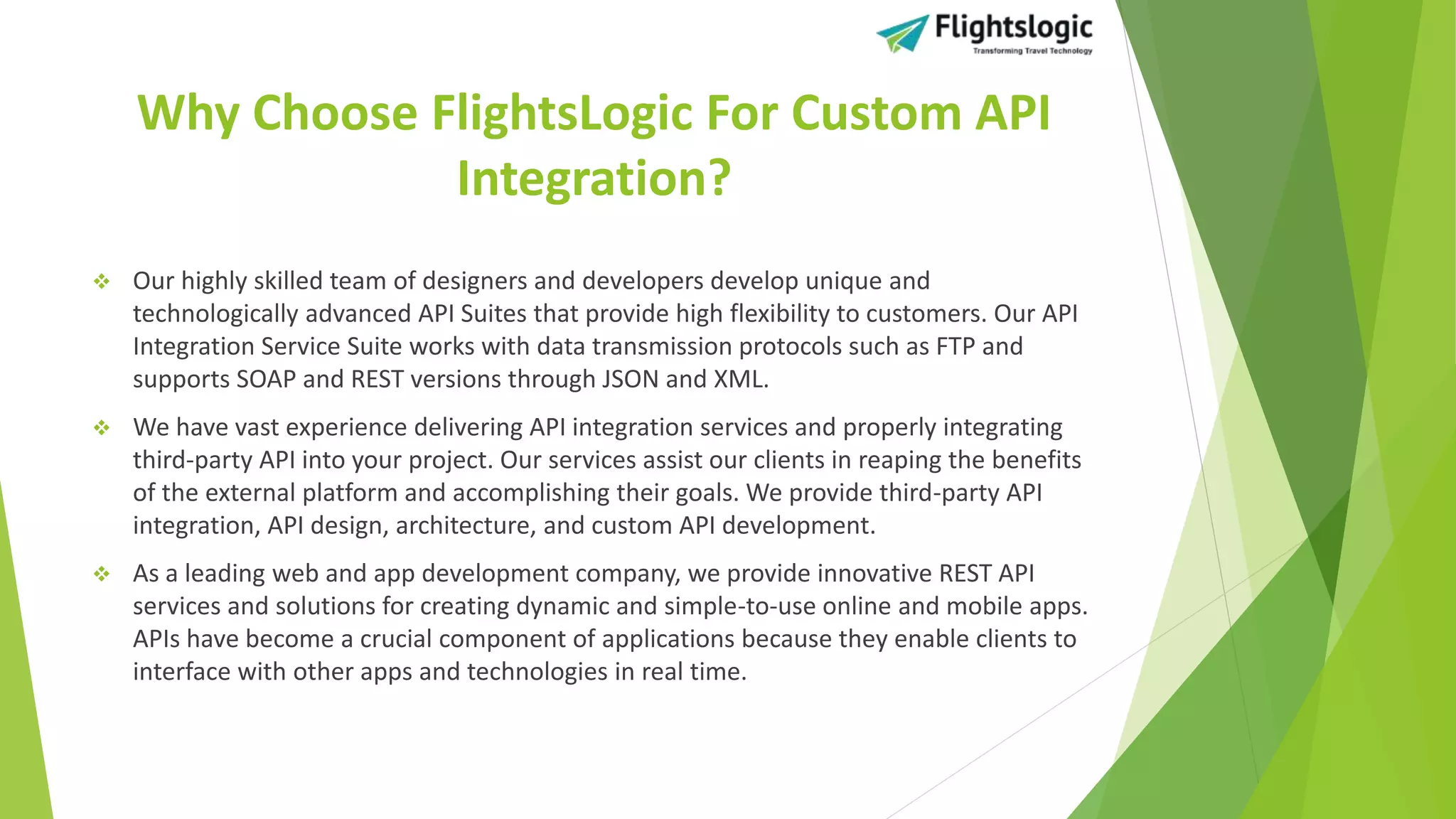 Why Choose FlightsLogic For Custom API
Integration?
 Our highly skilled team of designers and developers develop unique and
technologically advanced API Suites that provide high flexibility to customers. Our API
Integration Service Suite works with data transmission protocols such as FTP and
supports SOAP and REST versions through JSON and XML.
 We have vast experience delivering API integration services and properly integrating
third-party API into your project. Our services assist our clients in reaping the benefits
of the external platform and accomplishing their goals. We provide third-party API
integration, API design, architecture, and custom API development.
 As a leading web and app development company, we provide innovative REST API
services and solutions for creating dynamic and simple-to-use online and mobile apps.
APIs have become a crucial component of applications because they enable clients to
interface with other apps and technologies in real time.
 