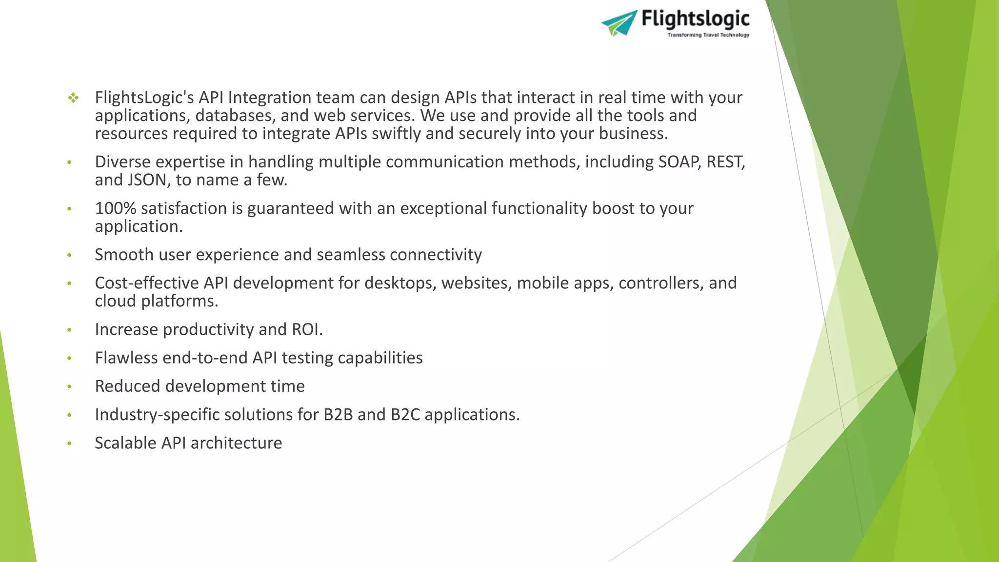  FlightsLogic's API Integration team can design APIs that interact in real time with your
applications, databases, and web services. We use and provide all the tools and
resources required to integrate APIs swiftly and securely into your business.
• Diverse expertise in handling multiple communication methods, including SOAP, REST,
and JSON, to name a few.
• 100% satisfaction is guaranteed with an exceptional functionality boost to your
application.
• Smooth user experience and seamless connectivity
• Cost-effective API development for desktops, websites, mobile apps, controllers, and
cloud platforms.
• Increase productivity and ROI.
• Flawless end-to-end API testing capabilities
• Reduced development time
• Industry-specific solutions for B2B and B2C applications.
• Scalable API architecture
 
