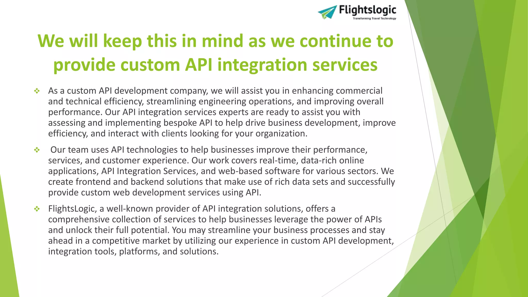 We will keep this in mind as we continue to
provide custom API integration services
 As a custom API development company, we will assist you in enhancing commercial
and technical efficiency, streamlining engineering operations, and improving overall
performance. Our API integration services experts are ready to assist you with
assessing and implementing bespoke API to help drive business development, improve
efficiency, and interact with clients looking for your organization.
 Our team uses API technologies to help businesses improve their performance,
services, and customer experience. Our work covers real-time, data-rich online
applications, API Integration Services, and web-based software for various sectors. We
create frontend and backend solutions that make use of rich data sets and successfully
provide custom web development services using API.
 FlightsLogic, a well-known provider of API integration solutions, offers a
comprehensive collection of services to help businesses leverage the power of APIs
and unlock their full potential. You may streamline your business processes and stay
ahead in a competitive market by utilizing our experience in custom API development,
integration tools, platforms, and solutions.
 
