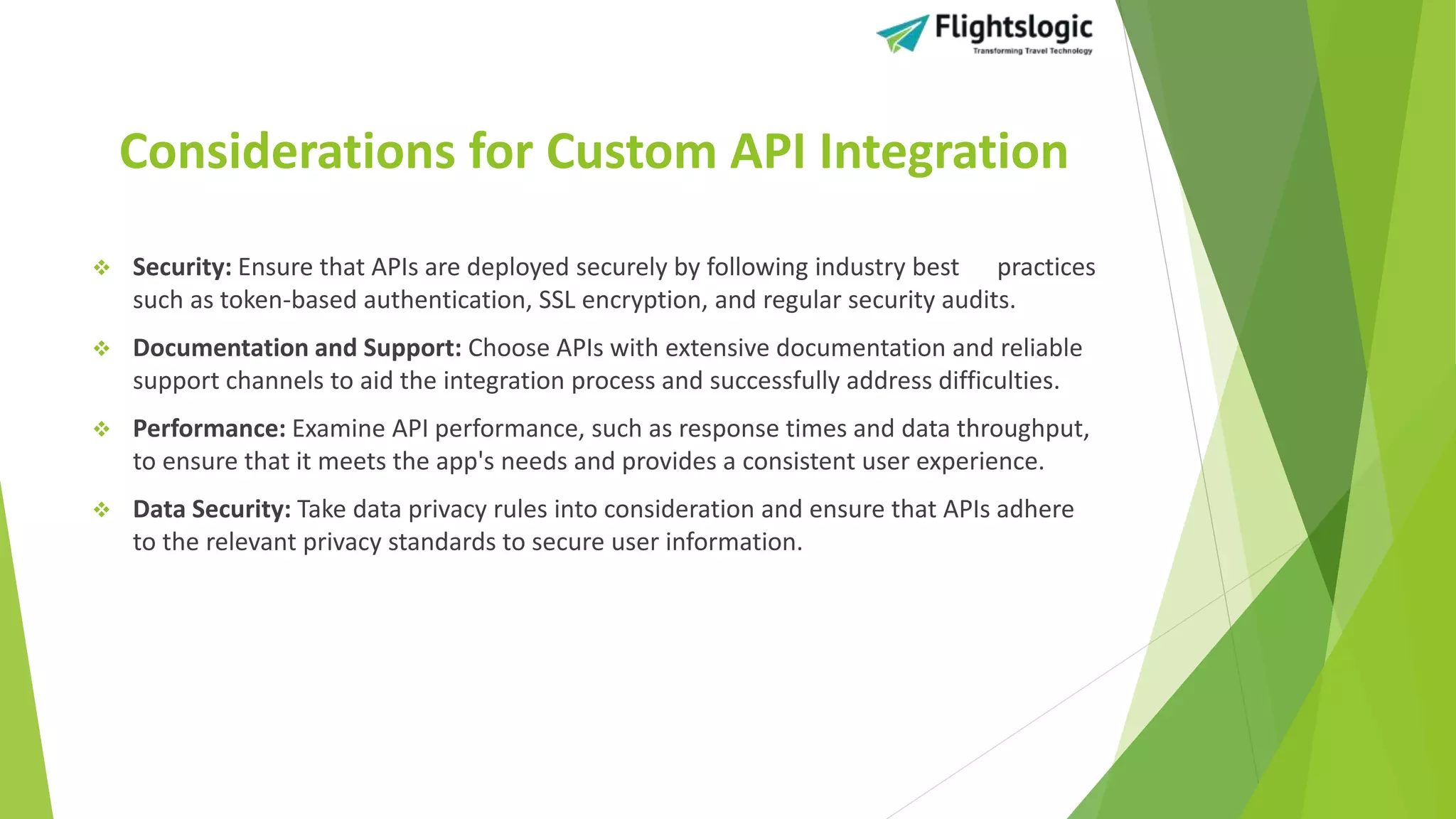 Considerations for Custom API Integration
 Security: Ensure that APIs are deployed securely by following industry best practices
such as token-based authentication, SSL encryption, and regular security audits.
 Documentation and Support: Choose APIs with extensive documentation and reliable
support channels to aid the integration process and successfully address difficulties.
 Performance: Examine API performance, such as response times and data throughput,
to ensure that it meets the app's needs and provides a consistent user experience.
 Data Security: Take data privacy rules into consideration and ensure that APIs adhere
to the relevant privacy standards to secure user information.
 