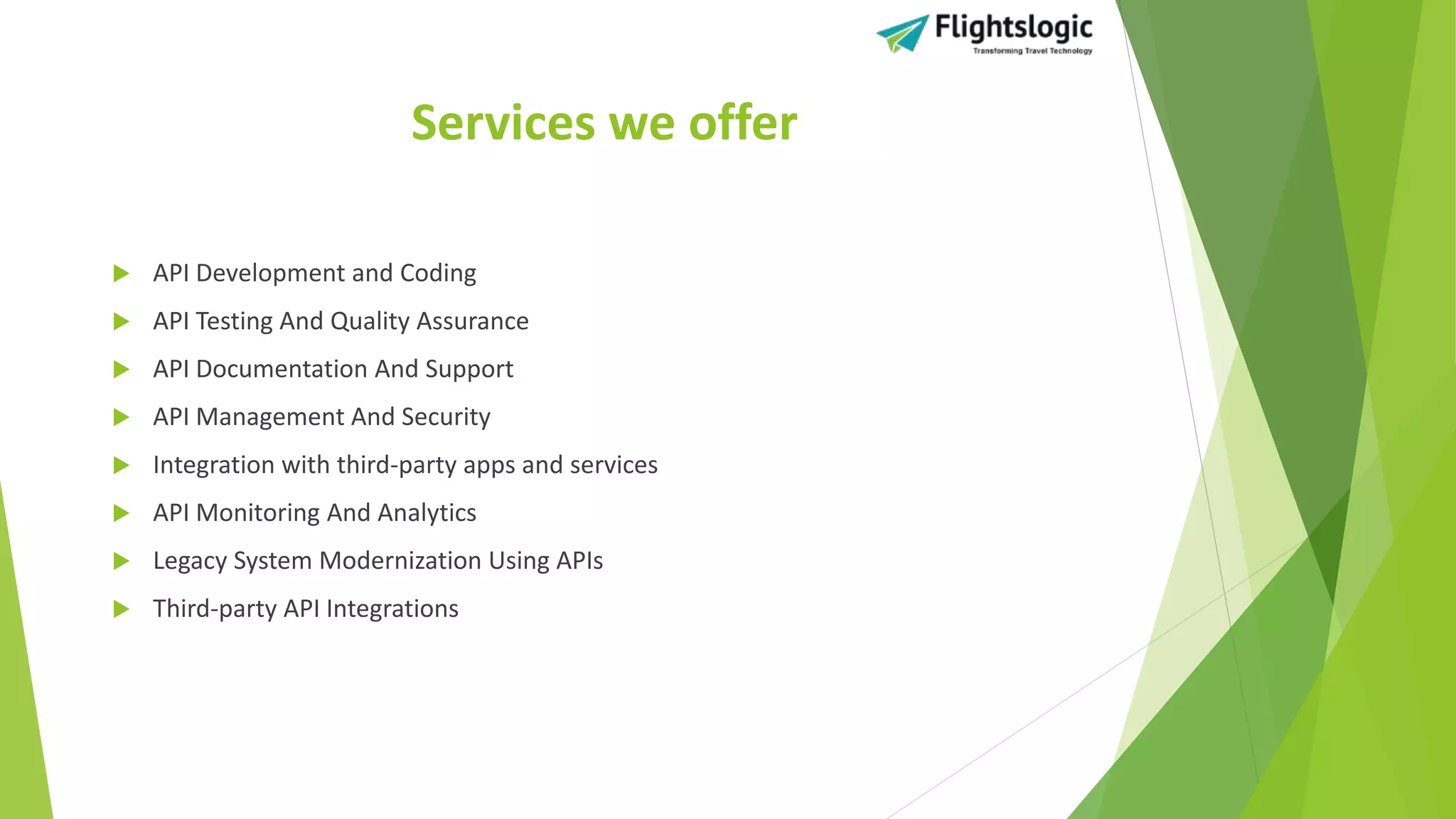 Services we offer
 API Development and Coding
 API Testing And Quality Assurance
 API Documentation And Support
 API Management And Security
 Integration with third-party apps and services
 API Monitoring And Analytics
 Legacy System Modernization Using APIs
 Third-party API Integrations
 
