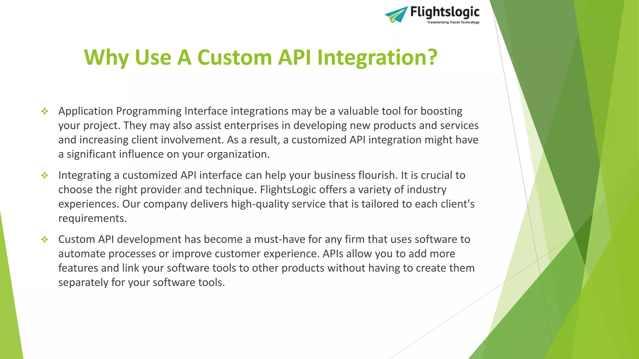 Why Use A Custom API Integration?
 Application Programming Interface integrations may be a valuable tool for boosting
your project. They may also assist enterprises in developing new products and services
and increasing client involvement. As a result, a customized API integration might have
a significant influence on your organization.
 Integrating a customized API interface can help your business flourish. It is crucial to
choose the right provider and technique. FlightsLogic offers a variety of industry
experiences. Our company delivers high-quality service that is tailored to each client's
requirements.
 Custom API development has become a must-have for any firm that uses software to
automate processes or improve customer experience. APIs allow you to add more
features and link your software tools to other products without having to create them
separately for your software tools.
 