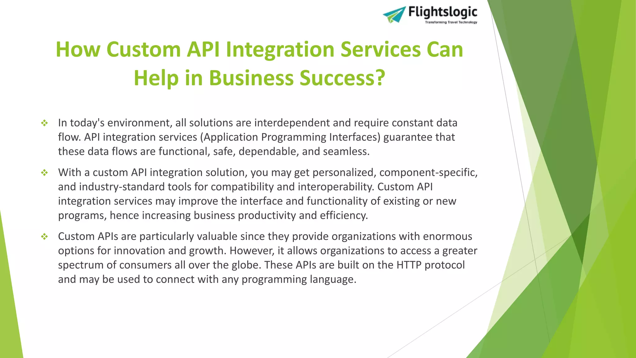 How Custom API Integration Services Can
Help in Business Success?
 In today's environment, all solutions are interdependent and require constant data
flow. API integration services (Application Programming Interfaces) guarantee that
these data flows are functional, safe, dependable, and seamless.
 With a custom API integration solution, you may get personalized, component-specific,
and industry-standard tools for compatibility and interoperability. Custom API
integration services may improve the interface and functionality of existing or new
programs, hence increasing business productivity and efficiency.
 Custom APIs are particularly valuable since they provide organizations with enormous
options for innovation and growth. However, it allows organizations to access a greater
spectrum of consumers all over the globe. These APIs are built on the HTTP protocol
and may be used to connect with any programming language.
 
