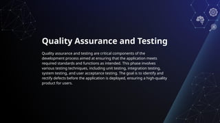 Quality Assurance and Testing
Quality assurance and testing are critical components of the
development process aimed at ensuring that the application meets
required standards and functions as intended. This phase involves
various testing techniques, including unit testing, integration testing,
system testing, and user acceptance testing. The goal is to identify and
rectify defects before the application is deployed, ensuring a high-quality
product for users.
 