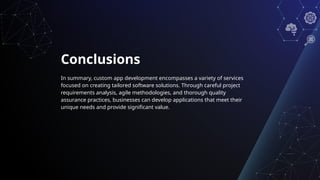 Conclusions
In summary, custom app development encompasses a variety of services
focused on creating tailored software solutions. Through careful project
requirements analysis, agile methodologies, and thorough quality
assurance practices, businesses can develop applications that meet their
unique needs and provide significant value.
 
