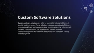 Custom Software Solutions
Custom software solutions are tailored applications designed to meet
specific business needs. These solutions enhance operational efficiency,
improve workflows, and support unique functionalities that off-the-shelf
software cannot provide. The development process includes
understanding client requirements, designing user interfaces, coding,
and deployment.
 