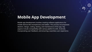 Mobile App Development
Mobile app development involves creating software applications for
mobile devices like smartphones and tablets. This process encompasses
ideation, design, coding, testing, and maintenance of the app. Key
aspects include compatibility with various platforms (iOS, Android),
incorporating user feedback, and ensuring a seamless user experience.
 