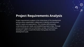 Project Requirements Analysis
Project requirements analysis is the initial phase of the development
process where stakeholders collaborate to identify and document
specific needs and expectations. This includes defining goals,
understanding user needs, and establishing project scope. Through
various techniques such as interviews, surveys, and workshops,
developers gather crucial information that guides the entire
development cycle.
 