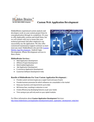 Custom Web Application Development


HiddenBrains experienced system analysts and
developers work on your custom project from its
conceptualization through its completion. It's easy
to offer deployable systems and install them, but
we will remain with you to insure that your
technical personnel and other employees can
successfully use the application. We also offer
customized maintenance/support contracts to meet
most any need. HiddenBrains also provide Custom
Mobile App Development, Android Apps
Development, iPhone Development services to
there clients.

HiddenBrains Services :
       Web Application Development
       Offshore Project Development
       Web Enabled Application
       .Net Application Development
       E-commerce Application Development
       Customize Software Development India


Benefits of HiddenBrains For Your Custom Application Development :
       Provide custom services to give you a upper hand and ease of work.
       Provide business processes for which softwares are unavailable in the market
       Keep your business and requirements up-to-date
       NO license fees, resulting in reduction in cost
       Create efficiency by developing features as per your needs
       Time saving as you will only work on your opted modules


For More information about Custom Application Development Services:
http://www.hiddenbrains.com/application-development/custom_application_development_india.html
 