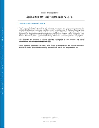 Business White Paper Series

                 AALPHA INFORMATION SYSTEMS INDIA PVT. LTD.

    CUSTOM APPLICATION DEVELOPMENT

C   Today’s business landscape is governed by rapid technology advancements and evolving business scenarios that
U   constantly drive the change in enterprises’ internal environment. To match and meet the challenges this change throws
    up, technology departments are under tremendous strain - struggling with shrinking budgets, demanding business
S   requirements and stringent timelines for developing business processes up-to-speed with external marketplaces. Add to
T   this chaos the continuing shifts in application and technology platforms and evanescent expertise for managing them.
O
M   This establishes the rationale for custom application development to drive business and process
    transformation, with secured inherent business logic.
A   Custom Application Development is a trusted, tested strategy to ensure flexibility and effective application of
P   resources for business advancement and continuity, with minimal risk, time and cost savings and better ROI.
P
L
I
C
A
T
I
O
N

D
E
V
E
L
O
P
M
E
N
T




                                           An Ou ts o u r c in g Co mp a n y

                                              Http://www.aalpha.net
 