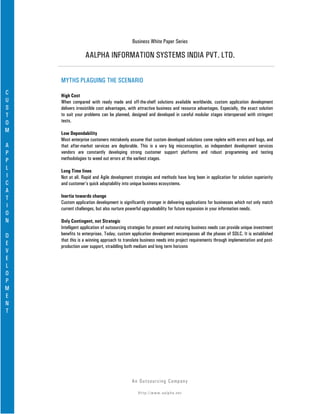 Business White Paper Series

                 AALPHA INFORMATION SYSTEMS INDIA PVT. LTD.

    MYTHS PLAGUING THE SCENARIO
C   High Cost
U   When compared with ready made and off-the-shelf solutions available worldwide, custom application development
S   delivers irresistible cost advantages, with attractive business and resource advantages. Especially, the exact solution
T   to suit your problems can be planned, designed and developed in careful modular stages interspersed with stringent
O   tests.
M   Low Dependability
    Most enterprise customers mistakenly assume that custom developed solutions come replete with errors and bugs, and
A   that after-market services are deplorable. This is a very big misconception, as independent development services
P   vendors are constantly developing strong customer support platforms and robust programming and testing
P   methodologies to weed out errors at the earliest stages.
L   Long Time lines
I   Not at all. Rapid and Agile development strategies and methods have long been in application for solution superiority
C   and customer’s quick adoptability into unique business ecosystems.
A
T   Inertia towards change
    Custom application development is significantly stronger in delivering applications for businesses which not only match
I   current challenges, but also nurture powerful upgradeability for future expansion in your information needs.
O
N   Only Contingent, not Strategic
    Intelligent application of outsourcing strategies for present and maturing business needs can provide unique investment
D   benefits to enterprises. Today, custom application development encompasses all the phases of SDLC. It is established
    that this is a winning approach to translate business needs into project requirements through implementation and post-
E   production user support, straddling both medium and long term horizons
V
E
L
O
P
M
E
N
T




                                           An Ou ts o u r c in g Co mp a n y

                                               Http://www.aalpha.net
 