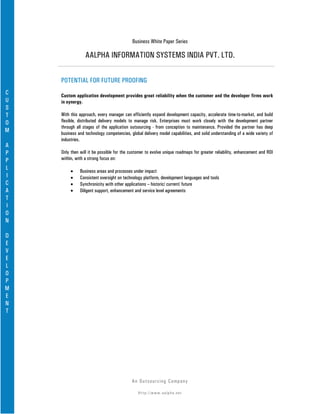 Business White Paper Series

                 AALPHA INFORMATION SYSTEMS INDIA PVT. LTD.

    POTENTIAL FOR FUTURE PROOFING
C   Custom application development provides great reliability when the customer and the developer firms work
U   in synergy.
S
T   With this approach, every manager can efficiently expand development capacity, accelerate time-to-market, and build
O   flexible, distributed delivery models to manage risk. Enterprises must work closely with the development partner
    through all stages of the application outsourcing - from conception to maintenance. Provided the partner has deep
M   business and technology competencies, global delivery model capabilities, and solid understanding of a wide variety of
    industries.
A
P   Only then will it be possible for the customer to evolve unique roadmaps for greater reliability, enhancement and ROI
P   within, with a strong focus on:
L        •    Business areas and processes under impact
I        •    Consistent oversight on technology platform, development languages and tools
C        •    Synchronicity with other applications – historic/ current/ future
A        •    Diligent support, enhancement and service level agreements
T
I
O
N

D
E
V
E
L
O
P
M
E
N
T




                                           An Ou ts o u r c in g Co mp a n y

                                              Http://www.aalpha.net
 