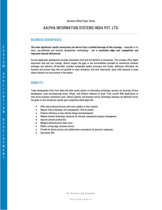 Business White Paper Series

                 AALPHA INFORMATION SYSTEMS INDIA PVT. LTD.

    BUSINESS ADVANTAGES

C   The most significant results enterprises can derive from a studied leverage of this strategy – especially in its
U   short, pre-meditated and iterative development methodology - are a consistent edge over competition and
S   improved internal efficiencies.
T   Custom application development provides tremendous hard and soft benefits to enterprises. This strategy offers highly
O   impressive time and cost savings, directly targets the gaps in the functionalities provided by commercial software
M   packages and solutions off-the-shelf, provides comparable quality processes and results, addresses effectively the
    business and process logic that are peculiar to every enterprise, and most importantly, gives solid response in areas
A   where solutions are non-existent in the market.
P
P   BENEFITS
L
I   Today development firms from India and other active nations in information technology services are ensuring 24-hour
C   development cycle encompassing onsite, offsite, and offshore mediums of work. From custom Web applications to
A   inter-active business automation tools, industry-specific and business-centric technology solutions are delivered across
T   the globe so that enterprises quickly gain competitive advantages like:
I
         •    Offer new products/services with more rapidity to their markets
O
         •    Reduce Time-to-Develop, and consequently, Time-to-market
N        •    Enhance efficiency in new solution design and development
         •    Release internal technology resources for focused, empowered program management
D        •    Improve internal productivity
E        •    Mitigate administrative/ other costs
V        •    Deliver cutting edge customer service
         •    Provide for better process and collaboration convenience for partners/ employees
E
         •    Gain better ROI
L
O
P
M
E
N
T




                                            An Ou ts o u r c in g Co mp a n y

                                               Http://www.aalpha.net
 