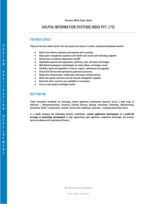 Business White Paper Series

                 AALPHA INFORMATION SYSTEMS INDIA PVT. LTD.

    PARTNER CHOICE
C   These are the most salient factors that must govern the choice of a robust, responsive development partner:
U
S        •    Broad cross-industry experience and expertise with consulting
T        •    Deep project management experience and reliable track record with technology programs
         •    Strong focus on business requirements and ROI
O        •    Dependable expertise with applications, platforms, tools, and latest technologies
M        •    Well-defined development methodologies for timely delivery and budget control
         •    Flexibility, depth and adaptability of service, support, maintenance and upgrades
A        •    Strong SLA (Service level agreements) governance processes
P        •    Responsive communication, collaboration and project tracking services
P        •    World class quality assurance and risk/ disaster management capability
         •    Round the clock, round the year availability of consultants
L        •    Focus on post-project knowledge transfer
I
C
A   BOTTOMLINE
T
I   Today enterprises worldwide are leveraging custom application development approach across a wide range of
O   industries – Telecommunications, Insurance, Financial Services, Banking, Information Technology, Manufacturing,
N   Automotive, Retail, Transportation, Aviation, Construction, Healthcare, Education – including Government sector.

    In a rapidly changing and challenging business marketplace, custom application development is a preferred
D   strategy in technology development to help organizations gain significant competitive advantages and process/
E   service excellence with superlative efficiency.
V
E
L
O
P
M
E
N
T




                                           An Ou ts o u r c in g Co mp a n y

                                              Http://www.aalpha.net
 