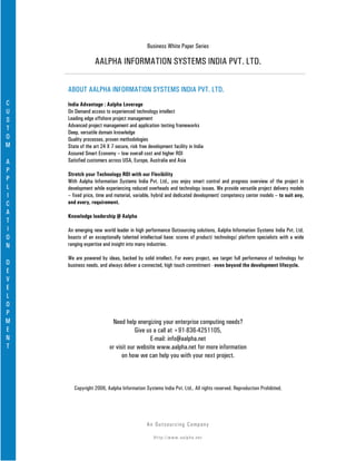 Business White Paper Series

                  AALPHA INFORMATION SYSTEMS INDIA PVT. LTD.

    ABOUT AALPHA INFORMATION SYSTEMS INDIA PVT. LTD.
C   India Advantage : Aalpha Leverage
U   On Demand access to experienced technology intellect
S   Leading edge offshore project management
    Advanced project management and application testing frameworks
T
    Deep, versatile domain knowledge
O   Quality processes, proven methodologies
M   State of the art 24 X 7 secure, risk free development facility in India
    Assured Smart Economy – low overall cost and higher ROI
A   Satisfied customers across USA, Europe, Australia and Asia
P
    Stretch your Technology ROI with our Flexibility
P   With Aalpha Information Systems India Pvt. Ltd., you enjoy smart control and progress overview of the project in
L   development while experiencing reduced overheads and technology issues. We provide versatile project delivery models
I   – fixed price, time and material, variable, hybrid and dedicated development/ competency center models – to suit any,
C   and every, requirement.
A
    Knowledge leadership @ Aalpha
T
I   An emerging new world leader in high performance Outsourcing solutions, Aalpha Information Systems India Pvt. Ltd.
O   boasts of an exceptionally talented intellectual base: scores of product/ technology/ platform specialists with a wide
N   ranging expertise and insight into many industries.

    We are powered by ideas, backed by solid intellect. For every project, we target full performance of technology for
D   business needs, and always deliver a connected, high touch commitment - even beyond the development lifecycle.
E
V
E
L
O
P
M                         Need help energizing your enterprise computing needs?
E                                    Give us a call at +91-836-4251105,
N                                          E-mail: info@aalpha.net
T                        or visit our website www.aalpha.net for more information
                               on how we can help you with your next project.



       Copyright 2006, Aalpha Information Systems India Pvt. Ltd.. All rights reserved. Reproduction Prohibited.




                                             An Ou ts o u r c in g Co mp a n y

                                                Http://www.aalpha.net
 