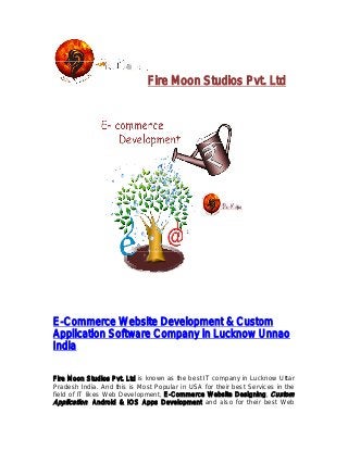Fire Moon Studios Pvt. Ltd 
E-Commerce Website Development 
Application Software 
India 
& Custom 
Company in Lucknow Unnao 
Fire Moon Studios Pvt. Ltd 
Pradesh India. And this is Most Popular in USA for their best Services in the 
field of IT likes Web Development, 
Application, Android & IOS Apps Development 
is known as the best IT company in Lucknow Uttar 
E-Commerce Website Designing 
Designing, Custom 
and also for their best Web 
 