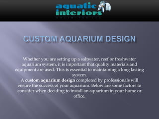 Whether you are setting up a saltwater, reef or freshwater
   aquarium system, it is important that quality materials and
equipment are used. This is essential to maintaining a long lasting
                             system.
  A custom aquarium design completed by professionals will
 ensure the success of your aquarium. Below are some factors to
 consider when deciding to install an aquarium in your home or
                              office.
 