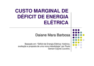CUSTO MARGINAL DE
DÉFICIT DE ENERGIA
ELÉTRICA
Daiane Mara Barbosa
Baseado em: “Déficit de Energia Elétrica: histórico,
avaliação e proposta de uma nova metodologia” por Paulo
Gerson Cayres Loureiro.
 