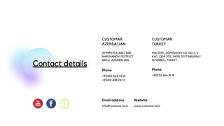 Contact details
CUSTOMAR
AZERBAIJAN
AHMAD RAJABLI 46B,
NARIMANOV DISTRICT
BAKU, AZERBAIJAN
Phone
+99455 324 33 21
+99412 408 74 13
Website
www.customar.tech
Email address
info@customar.tech
CUSTOMAR
TURKEY
MALTEPE, GÜMÜŞSUYU CD. NO:3, 2.
KAT, ODA 203, 34010 ZEYTINBURNU/
İSTANBUL, TURKEY
Phone
+90532 666 81 18
 