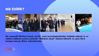 NƏ EDİRİK?
Ən cəsarətli fikirlərə həyat veririk, yeni texnologiyalardan istifadə edərək iş və
reklam həllərini yerinə yetiririk. "Mümkün deyil" sözünü bilmirik və yeni fikrə
həmişə hazırıq. Bizim xidmətlərimiz:
 