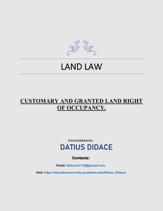 LAND LAW
CUSTOMARY AND GRANTED LAND RIGHT
OF OCCUPANCY.
ENGINEERED BY:
DATIUS DIDACE
Contacts:
Email: datiuced115@gmaiul.com
Visit: https://mzumbeuniversity.academia.edu/Datius_Didace
 