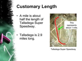 Customary Length A mile is about half the length of Talladega Super Speedway. Talladega is 2.9 miles long. Talladega Super Speedway This represents about 1 mile. 