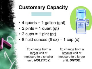 Customary Capacity 4 quarts = 1 gallon (gal) 2 pints = 1 quart (qt) 2 cups = 1 pint (pt) 8 fluid ounces (fl oz) = 1 cup (c) To change from a  larger  unit of measure to a smaller unit,  MULTIPLY. To change from a  smaller  unit of measure to a larger unit,  DIVIDE. 