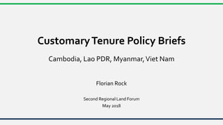 CustomaryTenure Policy Briefs
Cambodia, Lao PDR, Myanmar,Viet Nam
Florian Rock
Second Regional Land Forum
May 2018
 