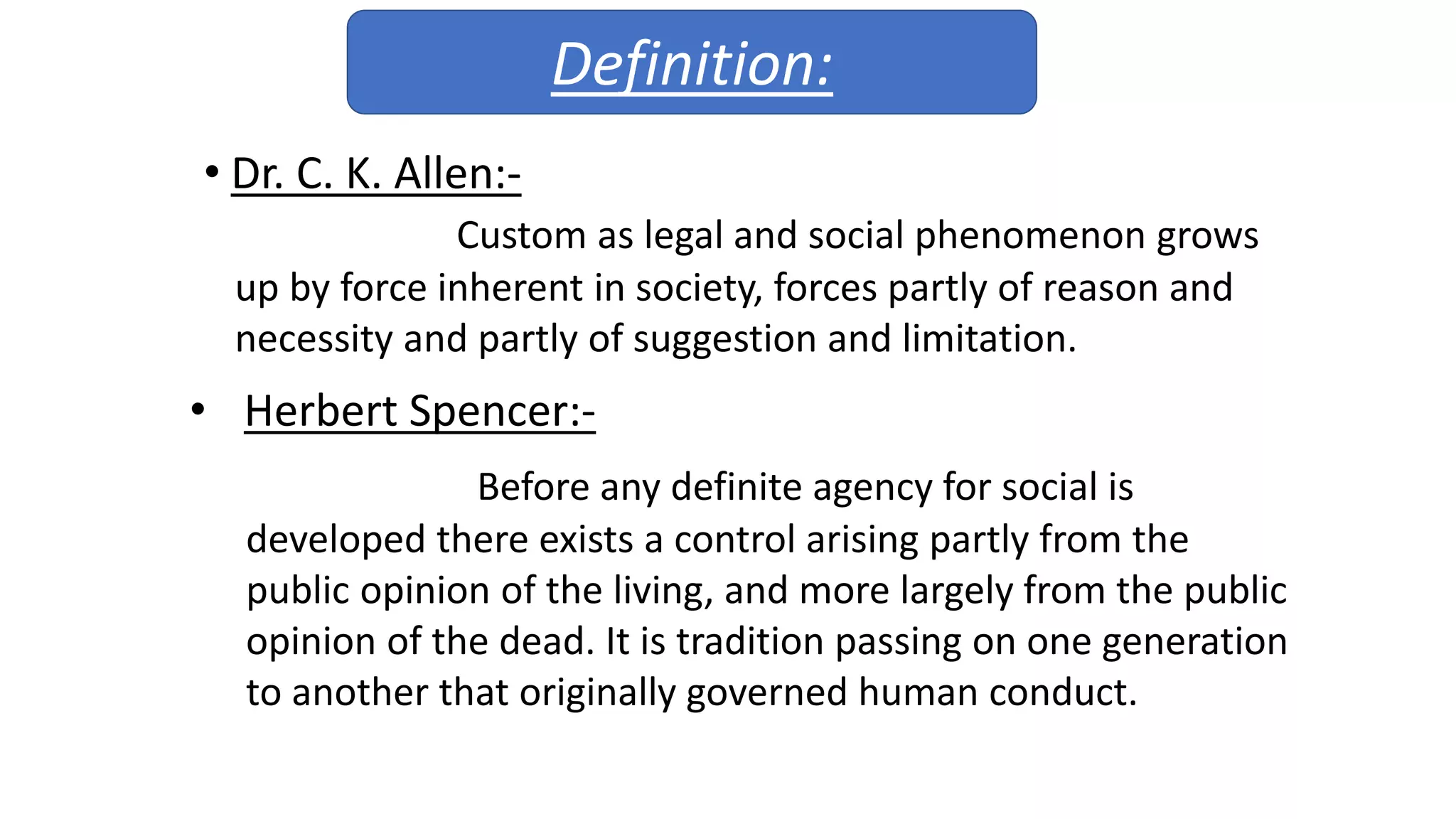• Dr. C. K. Allen:-
Custom as legal and social phenomenon grows
up by force inherent in society, forces partly of reason and
necessity and partly of suggestion and limitation.
• Herbert Spencer:-
Before any definite agency for social is
developed there exists a control arising partly from the
public opinion of the living, and more largely from the public
opinion of the dead. It is tradition passing on one generation
to another that originally governed human conduct.
Definition: