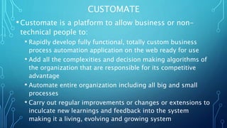 CUSTOMATE 
• Customate is a platform to allow business or non-technical 
people to: 
• Rapidly develop fully functional, totally custom business 
process automation application on the web ready for use 
• Add all the complexities and decision making algorithms of 
the organization that are responsible for its competitive 
advantage 
• Automate entire organization including all big and small 
processes 
• Carry out regular improvements or changes or extensions to 
inculcate new learnings and feedback into the system 
making it a living, evolving and growing system 
 
