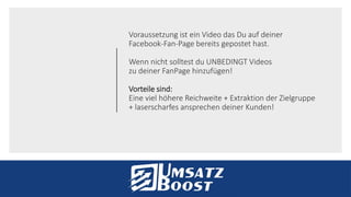 Voraussetzung ist ein Video das Du auf deiner
Facebook-Fan-Page bereits gepostet hast.
Wenn nicht solltest du UNBEDINGT Videos
zu deiner FanPage hinzufügen!
Vorteile sind:
Eine viel höhere Reichweite + Extraktion der Zielgruppe
+ laserscharfes ansprechen deiner Kunden!
 