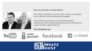 Wer wir sind? Was ist Umsatz Boost?
Wir helfen Unternehmer schnell mehr Umsatz zu erreichen,
durch raffinierte Online Marketing Strategien.
Unser Wirken spezialisiert sich auf die Beratung &
persönliches Online Marketing Coaching, das individuell auf
unsere Kunden zugeschnitten ist.
Wir sind bekannt aus:
 