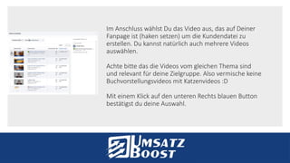 Im Anschluss wählst Du das Video aus, das auf Deiner
Fanpage ist (haken setzen) um die Kundendatei zu
erstellen. Du kannst natürlich auch mehrere Videos
auswählen.
Achte bitte das die Videos vom gleichen Thema sind
und relevant für deine Zielgruppe. Also vermische keine
Buchvorstellungsvideos mit Katzenvideos :D
Mit einem Klick auf den unteren Rechts blauen Button
bestätigst du deine Auswahl.
 
