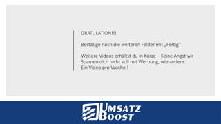 GRATULATION!!!
Bestätige noch die weiteren Felder mit „Fertig“
Weitere Videos erhältst du in Kürze – Keine Angst wir
Spamen dich nicht voll mit Werbung, wie andere.
Ein Video pro Woche !
 