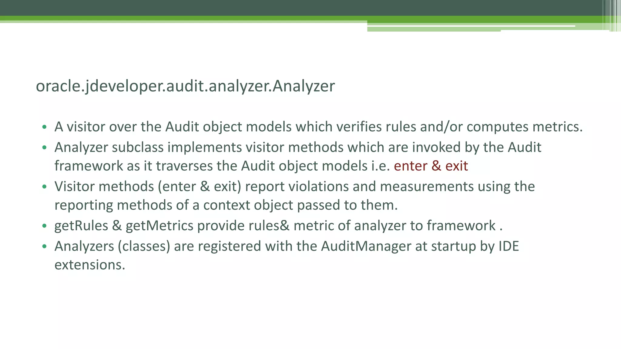 • A visitor over the Audit object models which verifies rules and/or computes metrics.
• Analyzer subclass implements visitor methods which are invoked by the Audit
framework as it traverses the Audit object models i.e. enter & exit
• Visitor methods (enter & exit) report violations and measurements using the
reporting methods of a context object passed to them.
• getRules & getMetrics provide rules& metric of analyzer to framework .
• Analyzers (classes) are registered with the AuditManager at startup by IDE
extensions.
oracle.jdeveloper.audit.analyzer.Analyzer
 