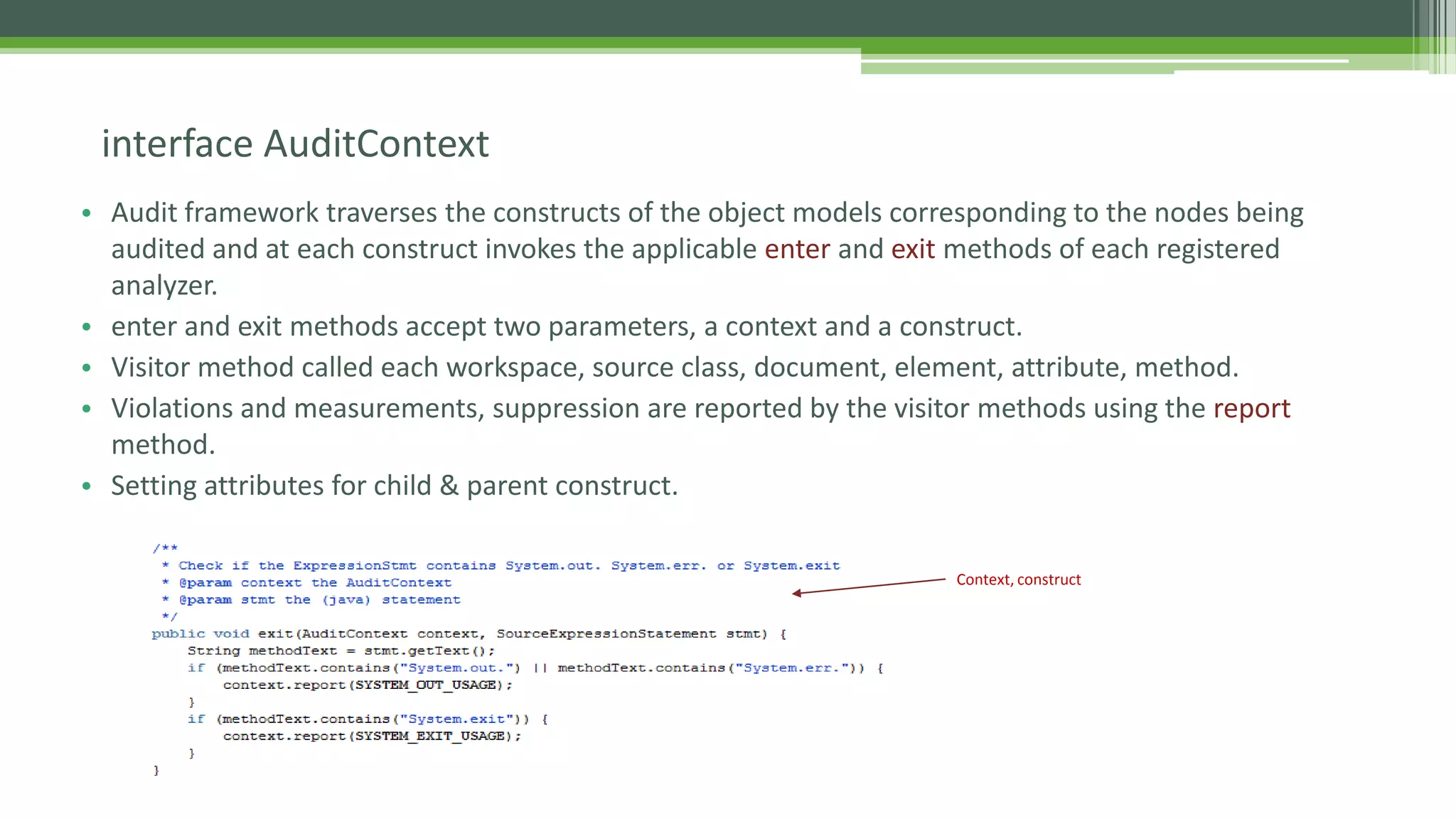 • Audit framework traverses the constructs of the object models corresponding to the nodes being
audited and at each construct invokes the applicable enter and exit methods of each registered
analyzer.
• enter and exit methods accept two parameters, a context and a construct.
• Visitor method called each workspace, source class, document, element, attribute, method.
• Violations and measurements, suppression are reported by the visitor methods using the report
method.
• Setting attributes for child & parent construct.
interface AuditContext
Context, construct
 