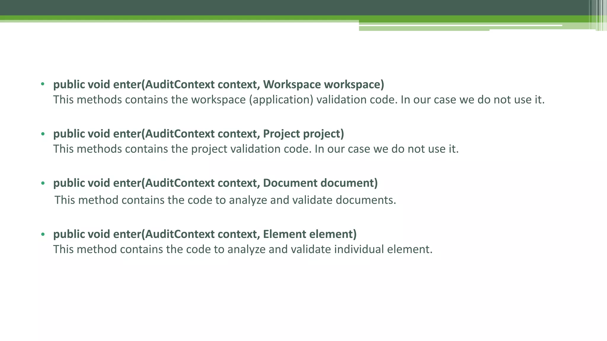 • public void enter(AuditContext context, Workspace workspace)
This methods contains the workspace (application) validation code. In our case we do not use it.
• public void enter(AuditContext context, Project project)
This methods contains the project validation code. In our case we do not use it.
• public void enter(AuditContext context, Document document)
This method contains the code to analyze and validate documents.
• public void enter(AuditContext context, Element element)
This method contains the code to analyze and validate individual element.
.
 