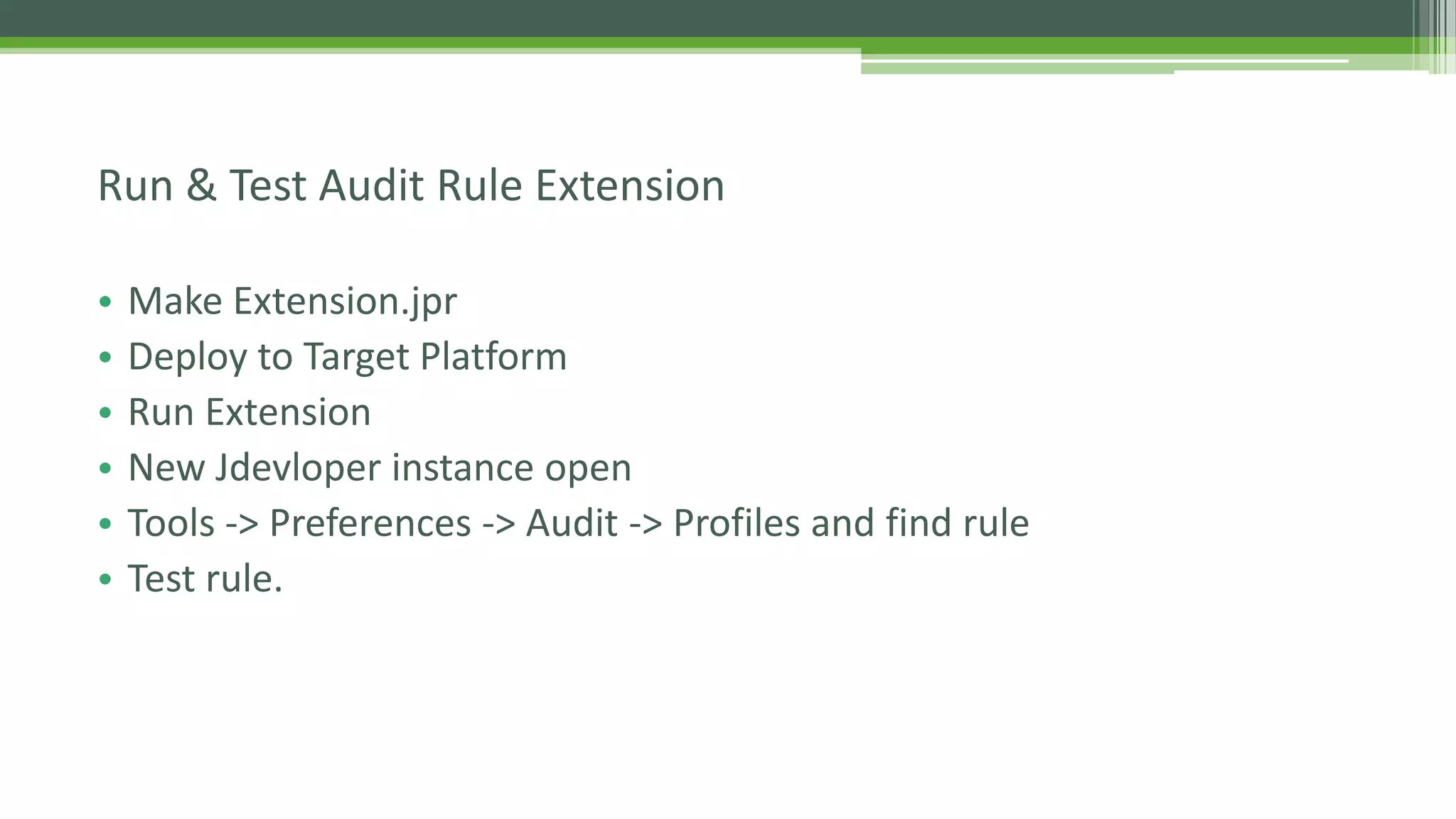 • Make Extension.jpr
• Deploy to Target Platform
• Run Extension
• New Jdevloper instance open
• Tools -> Preferences -> Audit -> Profiles and find rule
• Test rule.
Run & Test Audit Rule Extension
 