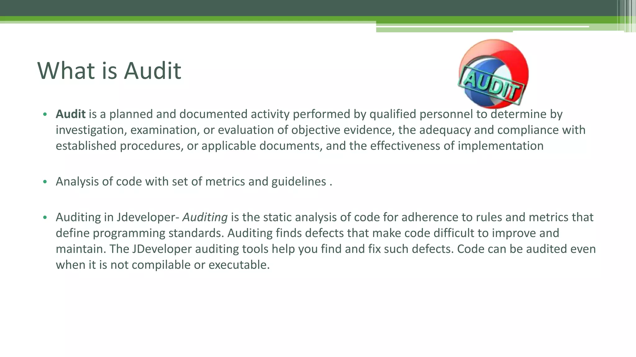 • Audit is a planned and documented activity performed by qualified personnel to determine by
investigation, examination, or evaluation of objective evidence, the adequacy and compliance with
established procedures, or applicable documents, and the effectiveness of implementation
• Analysis of code with set of metrics and guidelines .
• Auditing in Jdeveloper- Auditing is the static analysis of code for adherence to rules and metrics that
define programming standards. Auditing finds defects that make code difficult to improve and
maintain. The JDeveloper auditing tools help you find and fix such defects. Code can be audited even
when it is not compilable or executable.
What is Audit
 