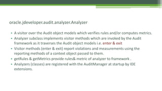• A visitor over the Audit object models which verifies rules and/or computes metrics.
• Analyzer subclass implements visitor methods which are invoked by the Audit
framework as it traverses the Audit object models i.e. enter & exit
• Visitor methods (enter & exit) report violations and measurements using the
reporting methods of a context object passed to them.
• getRules & getMetrics provide rules& metric of analyzer to framework .
• Analyzers (classes) are registered with the AuditManager at startup by IDE
extensions.
oracle.jdeveloper.audit.analyzer.Analyzer
 