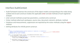 • Audit framework traverses the constructs of the object models corresponding to the nodes being
audited and at each construct invokes the applicable enter and exit methods of each registered
analyzer.
• enter and exit methods accept two parameters, a context and a construct.
• Visitor method called each workspace, source class, document, element, attribute, method.
• Violations and measurements, suppression are reported by the visitor methods using the report
method.
• Setting attributes for child & parent construct.
interface AuditContext
Context, construct
 