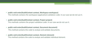 • public void enter(AuditContext context, Workspace workspace)
This methods contains the workspace (application) validation code. In our case we do not use it.
• public void enter(AuditContext context, Project project)
This methods contains the project validation code. In our case we do not use it.
• public void enter(AuditContext context, Document document)
This method contains the code to analyze and validate documents.
• public void enter(AuditContext context, Element element)
This method contains the code to analyze and validate individual element.
.
 