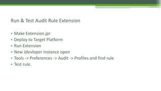 • Make Extension.jpr
• Deploy to Target Platform
• Run Extension
• New Jdevloper instance open
• Tools -> Preferences -> Audit -> Profiles and find rule
• Test rule.
Run & Test Audit Rule Extension
 
