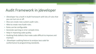 • JDeveloper has a built in Audit framework with lots of rules that
you can turn on or off.
• Also can create new custom audit rules .
• Based on Visitor design pattern.
• Able to create new Audit rules.
• Rules can be configurable
• Generate warning or error compile time.
• Help in improving code quality.
• Auditing finds defects that make code difficult to improve and
maintain
• JDeveloper auditing feature to analyze Java code for
conformance to programming standards.
Audit Framework in jdeveloper
 