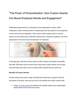"The Power of Personalization: How Custom Awards
Can Boost Employee Morale and Engagement"
Celebrating achievements is a critical part of any organization's culture. When
employees or team members perform exceptionally well, they deserve to be recognized
for their hard work and dedication. That's where custom awards come in! Custom
awards are the perfect way to celebrate achievements, recognize excellence, and show
appreciation for the hard work and dedication of employees.
In this blog post, we'll dive into the world of custom awards and explore the benefits
they offer. We'll take a look at some of the unique ways custom awards can be used,
and we'll share some tips on how to create custom awards that truly stand out.
Benefits of Custom Awards:
Custom awards come with a range of benefits that make them a popular choice for
businesses of all sizes. Here are just a few of the benefits that custom awards offer:
1. Unique: Custom awards are tailored to the specific needs of your organization,
making them one-of-a-kind and unique.
 