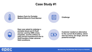 Manufacturing That Eliminates Risk & Improves Reliability
17
Case Study #1
Battery Pack for Portable
Medical Blood & Fluid Warmer
Challenge
Epec was asked to redesign a
portable blood and IV fluid
warmer used by EMS crews,
hospitals, and the military to
help prevent hypothermia due to
fluid transfers under adverse
field conditions.
Customer needed an alternative
to the current SLA battery, which
was too heavy, too large, and not
powerful enough.
 