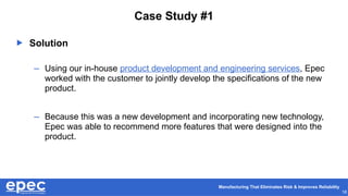 Manufacturing That Eliminates Risk & Improves Reliability
18
Case Study #1
 Solution
– Using our in-house product development and engineering services, Epec
worked with the customer to jointly develop the specifications of the new
product.
– Because this was a new development and incorporating new technology,
Epec was able to recommend more features that were designed into the
product.
 