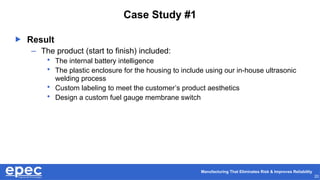 Manufacturing That Eliminates Risk & Improves Reliability
20
Case Study #1
 Result
– The product (start to finish) included:
• The internal battery intelligence
• The plastic enclosure for the housing to include using our in-house ultrasonic
welding process
• Custom labeling to meet the customer’s product aesthetics
• Design a custom fuel gauge membrane switch
 