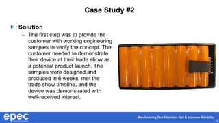 Manufacturing That Eliminates Risk & Improves Reliability
22
Case Study #2
 Solution
– The first step was to provide the
customer with working engineering
samples to verify the concept. The
customer needed to demonstrate
their device at their trade show as
a potential product launch. The
samples were designed and
produced in 6 weeks, met the
trade show timeline, and the
device was demonstrated with
well-received interest.
 