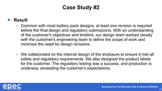 Manufacturing That Eliminates Risk & Improves Reliability
25
Case Study #2
 Result
– Common with most battery pack designs, at least one revision is required
before the final design and regulatory submissions. With an understanding
of the customer's objectives and timeline, our design team worked closely
with the customer's engineering team to define the scope of work and
minimize the need for design revisions.
– We collaborated on the internal design of the enclosure to ensure it met all
safety and regulatory requirements. We also designed the product labels
for the customer. The regulatory testing was a success, and production is
underway, exceeding the customer's expectations.
 
